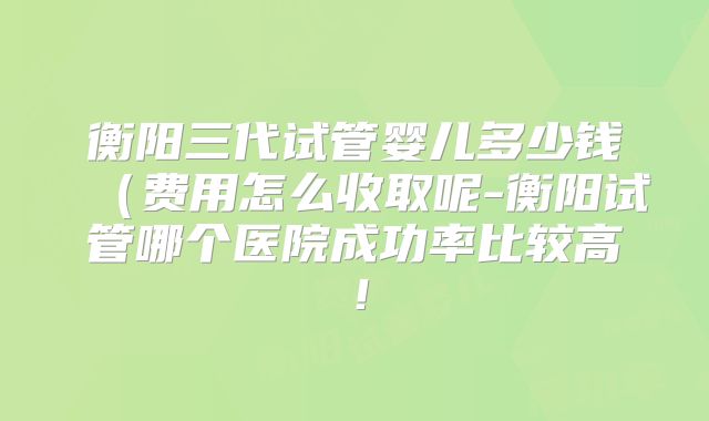 衡阳三代试管婴儿多少钱(费用怎么收取呢-衡阳试管哪个医院成功率比较高!