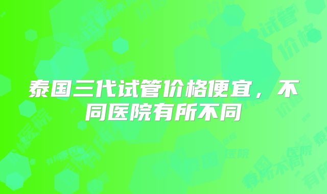 泰国三代试管价格便宜，不同医院有所不同