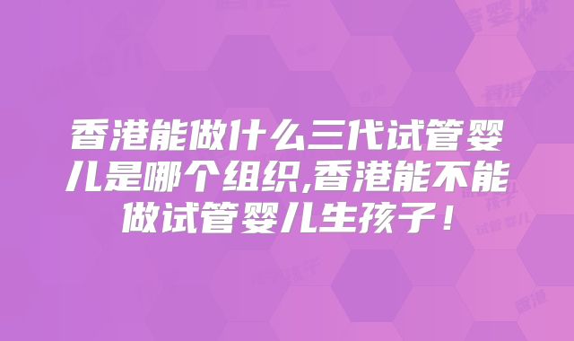 香港能做什么三代试管婴儿是哪个组织,香港能不能做试管婴儿生孩子！