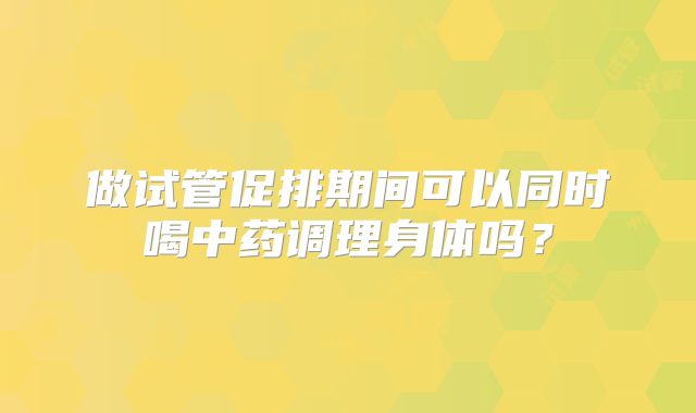 做试管促排期间可以同时喝中药调理身体吗？