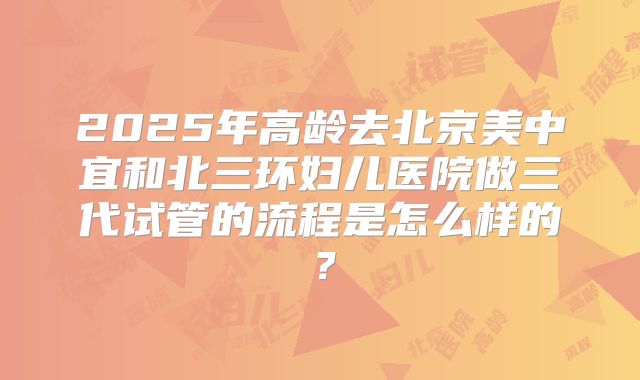 2025年高龄去北京美中宜和北三环妇儿医院做三代试管的流程是怎么样的?