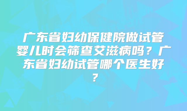 广东省妇幼保健院做试管婴儿时会筛查艾滋病吗?广东省妇幼试管哪个医生好?