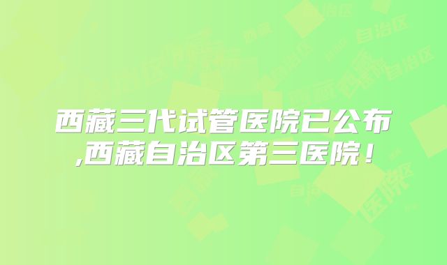 西藏三代试管医院已公布,西藏自治区第三医院！