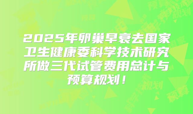 2025年卵巢早衰去国家卫生健康委科学技术研究所做三代试管费用总计与预算规划！