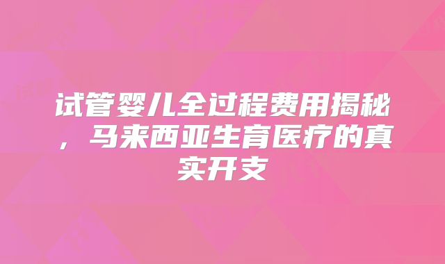试管婴儿全过程费用揭秘,马来西亚生育医疗的真实开支