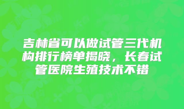 吉林省可以做试管三代机构排行榜单揭晓，长春试管医院生殖技术不错
