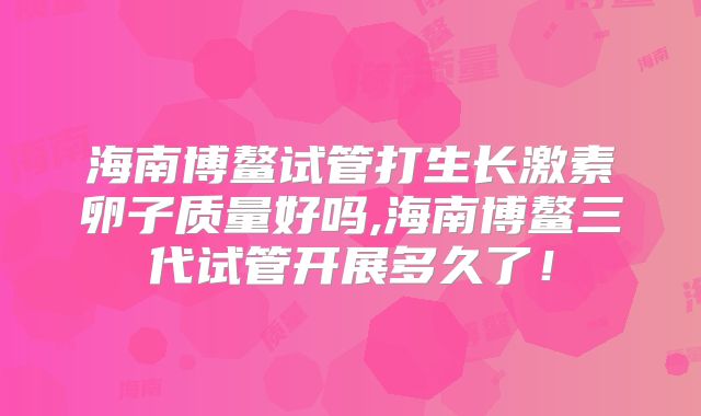 海南博鳌试管打生长激素卵子质量好吗,海南博鳌三代试管开展多久了！