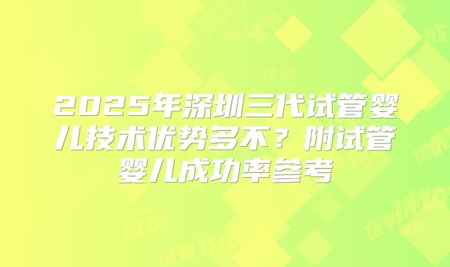2025年深圳三代试管婴儿技术优势多不?附试管婴儿成功率参考
