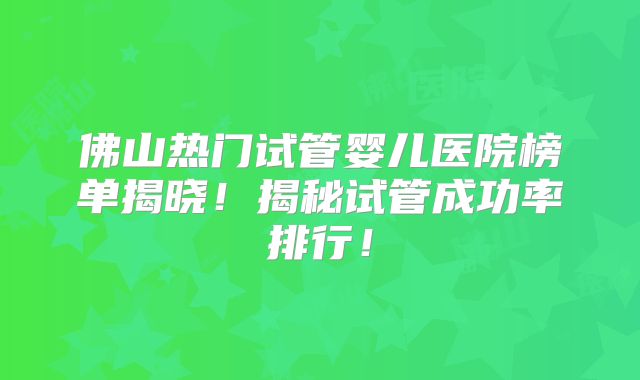 佛山热门试管婴儿医院榜单揭晓!揭秘试管成功率排行!