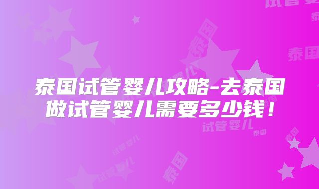 泰国试管婴儿攻略-去泰国做试管婴儿需要多少钱！