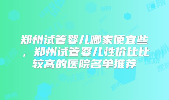 郑州试管婴儿哪家便宜些,郑州试管婴儿性价比比较高的医院名单推荐