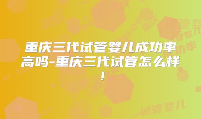 重庆三代试管婴儿成功率高吗-重庆三代试管怎么样!