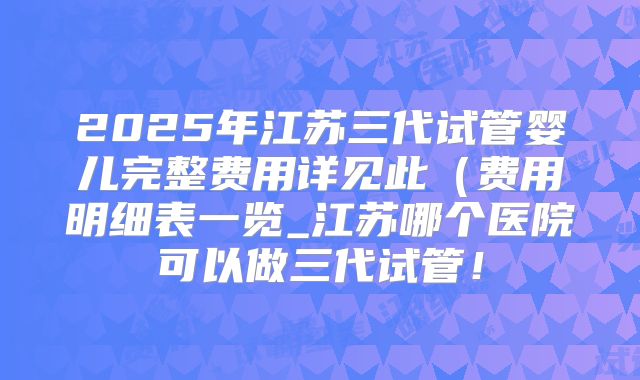 2025年江苏三代试管婴儿完整费用详见此（费用明细表一览_江苏哪个医院可以做三代试管！