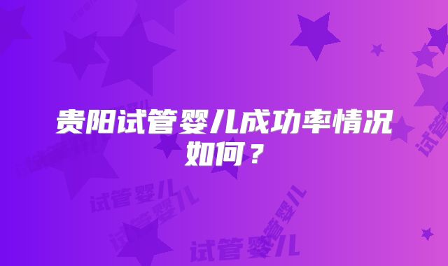 贵阳试管婴儿成功率情况如何？