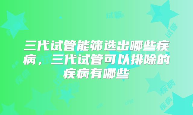 三代试管能筛选出哪些疾病,三代试管可以排除的疾病有哪些