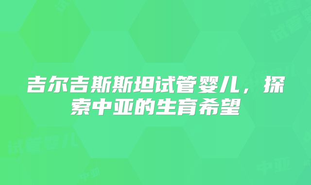 吉尔吉斯斯坦试管婴儿，探索中亚的生育希望