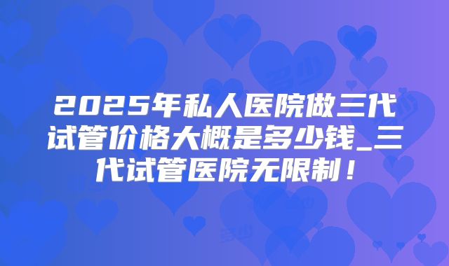 2025年私人医院做三代试管价格大概是多少钱_三代试管医院无限制！