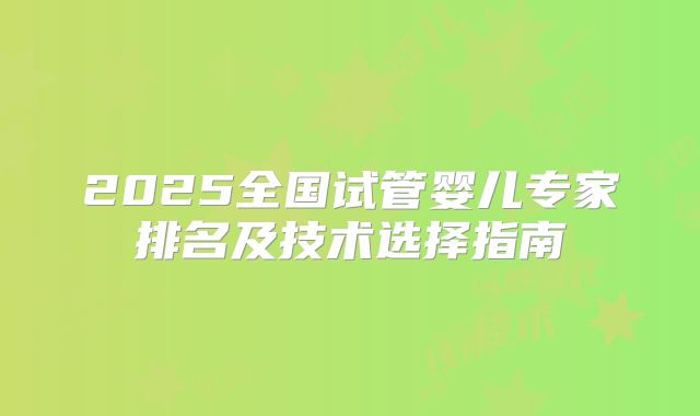 2025全国试管婴儿专家排名及技术选择指南