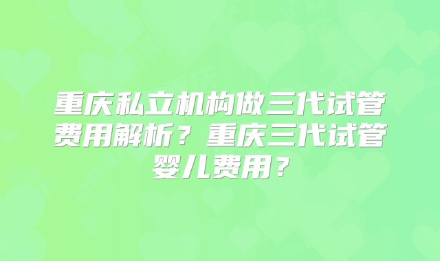 重庆私立机构做三代试管费用解析?重庆三代试管婴儿费用?