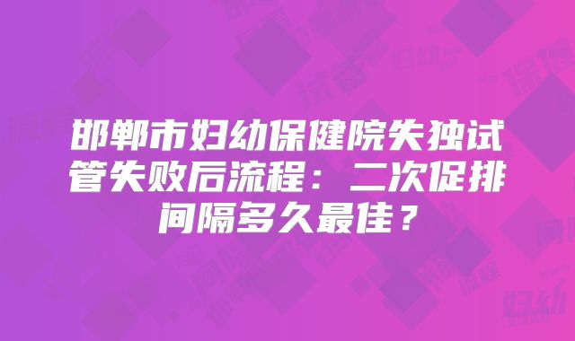 邯郸市妇幼保健院失独试管失败后流程:二次促排间隔多久最佳?