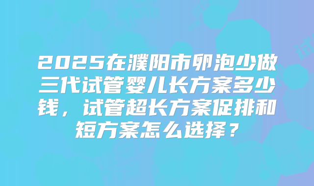 2025在濮阳市卵泡少做三代试管婴儿长方案多少钱，试管超长方案促排和短方案怎么选择？