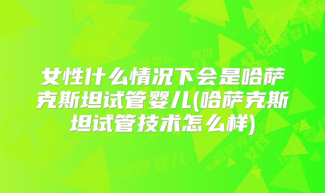 女性什么情况下会是哈萨克斯坦试管婴儿(哈萨克斯坦试管技术怎么样)