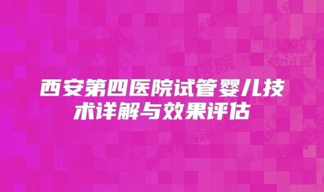 西安第四医院试管婴儿技术详解与效果评估
