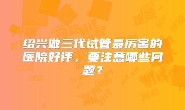 绍兴做三代试管最厉害的医院好评，要注意哪些问题？