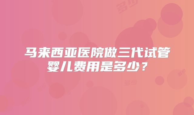 马来西亚医院做三代试管婴儿费用是多少？