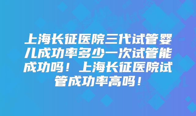 上海长征医院三代试管婴儿成功率多少一次试管能成功吗!上海长征医院试管成功率高吗!