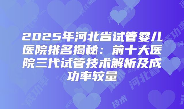 2025年河北省试管婴儿医院排名揭秘：前十大医院三代试管技术解析及成功率较量