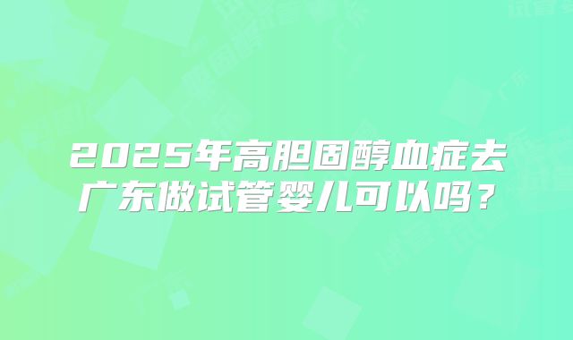 2025年高胆固醇血症去广东做试管婴儿可以吗?