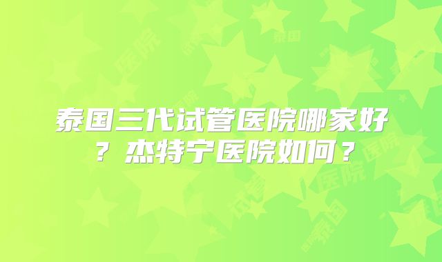泰国三代试管医院哪家好？杰特宁医院如何？