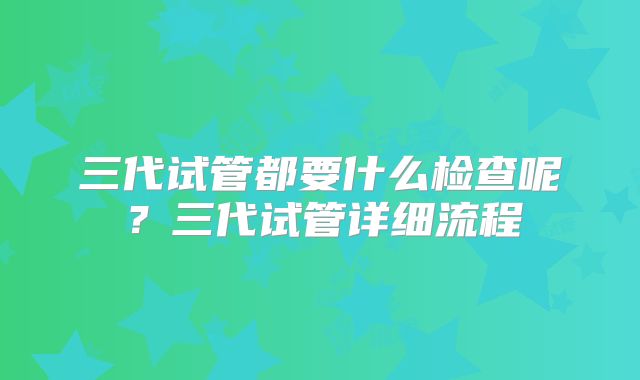 三代试管都要什么检查呢？三代试管详细流程
