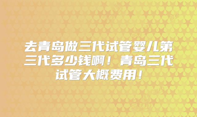 去青岛做三代试管婴儿第三代多少钱啊！青岛三代试管大概费用！