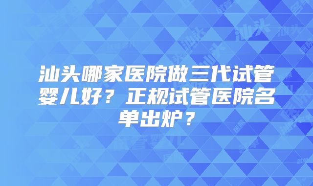 汕头哪家医院做三代试管婴儿好？正规试管医院名单出炉？