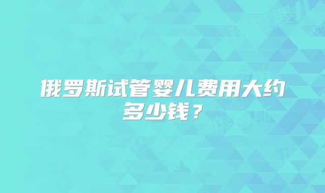 俄罗斯试管婴儿费用大约多少钱?