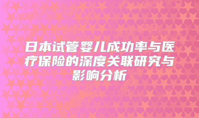 日本试管婴儿成功率与医疗保险的深度关联研究与影响分析