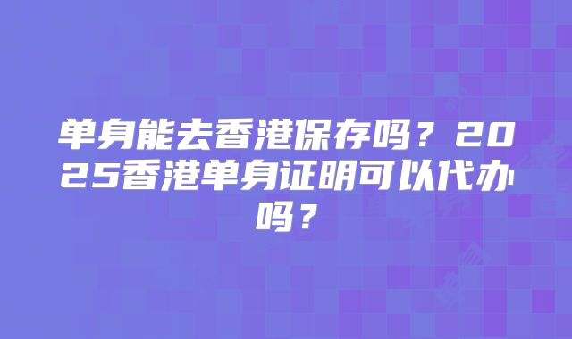 单身能去香港保存吗?2025香港单身证明可以代办吗?
