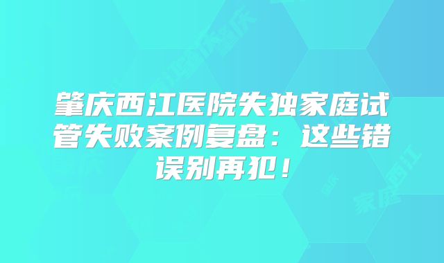 肇庆西江医院失独家庭试管失败案例复盘：这些错误别再犯！