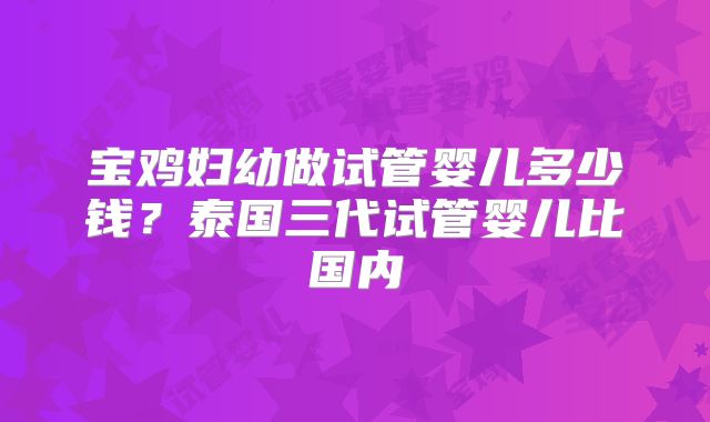 宝鸡妇幼做试管婴儿多少钱?泰国三代试管婴儿比国内