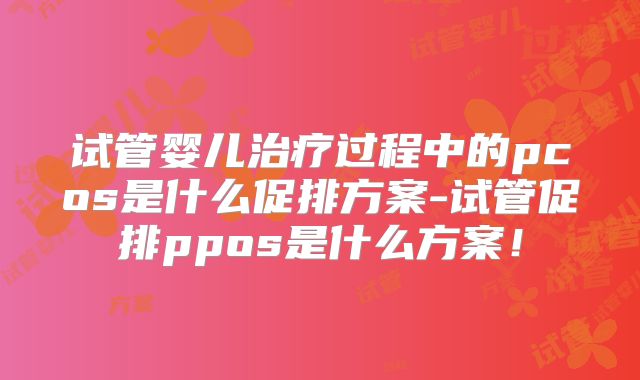试管婴儿治疗过程中的pcos是什么促排方案-试管促排ppos是什么方案!