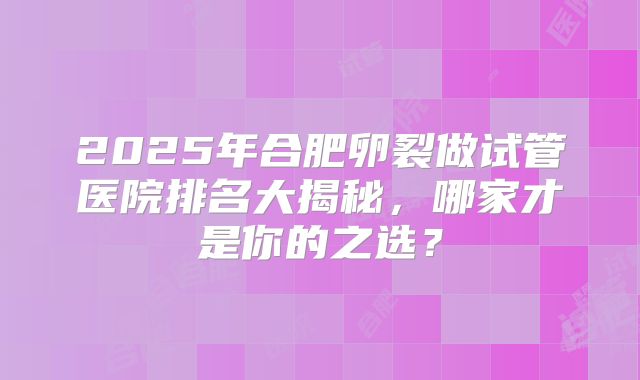 2025年合肥卵裂做试管医院排名大揭秘，哪家才是你的之选？