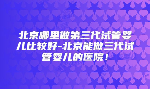 北京哪里做第三代试管婴儿比较好-北京能做三代试管婴儿的医院！