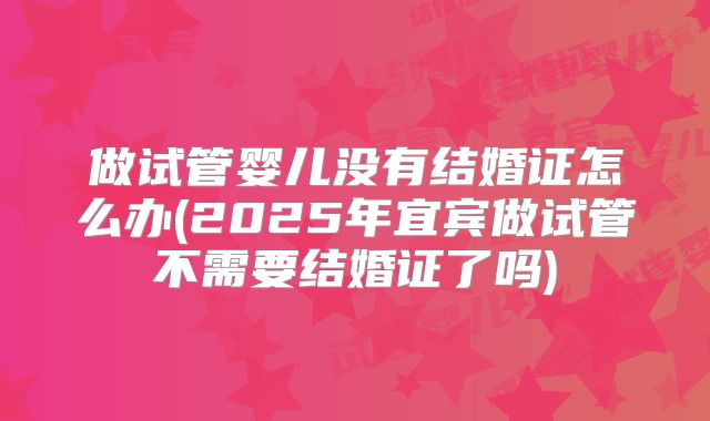 做试管婴儿没有结婚证怎么办(2025年宜宾做试管不需要结婚证了吗)