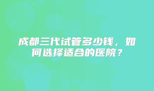 成都三代试管多少钱，如何选择适合的医院？