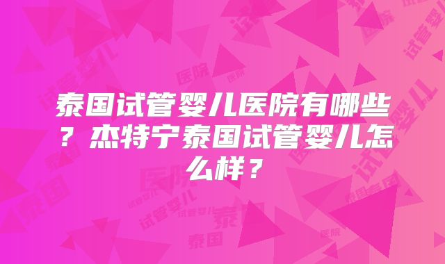 泰国试管婴儿医院有哪些？杰特宁泰国试管婴儿怎么样？