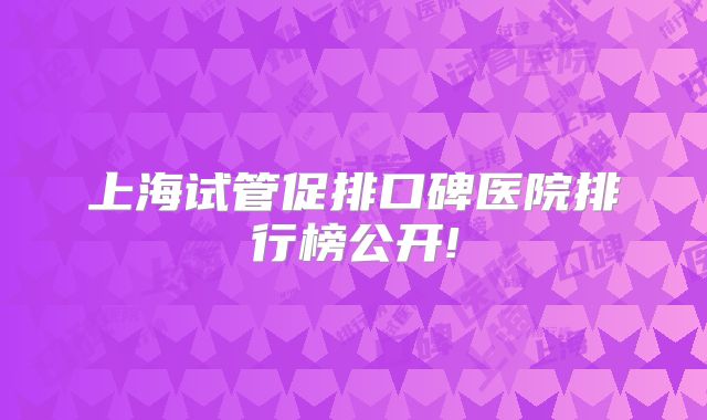 上海试管促排口碑医院排行榜公开!