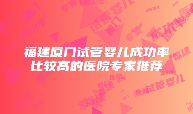福建厦门试管婴儿成功率比较高的医院专家推荐