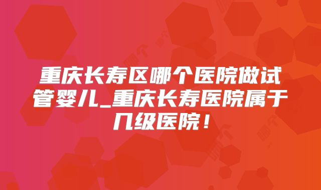 重庆长寿区哪个医院做试管婴儿_重庆长寿医院属于几级医院！